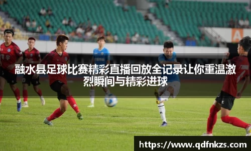 融水县足球比赛精彩直播回放全记录让你重温激烈瞬间与精彩进球